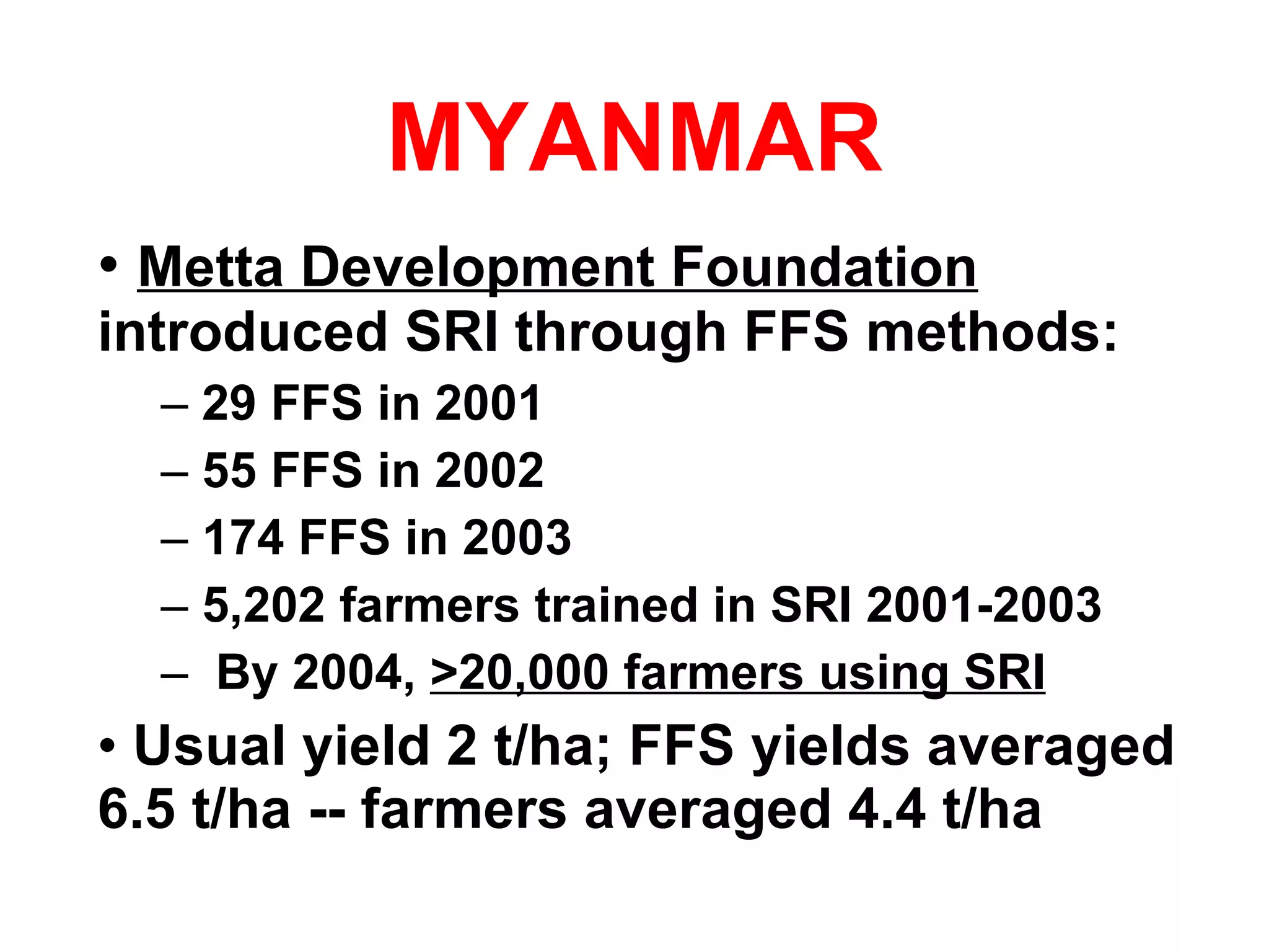 MYANMAR Metta Development Foundation  introduced SRI through FFS methods: 29 FFS in 2001 55 FFS in 2002 174 FFS in 2003 5,202 farmers trained in SRI 2001-2003 By 2004,  >20,000 farmers using SRI Usual yield 2 t/ha; FFS yields averaged 6.5 t/ha -- farmers averaged 4.4 t/ha 