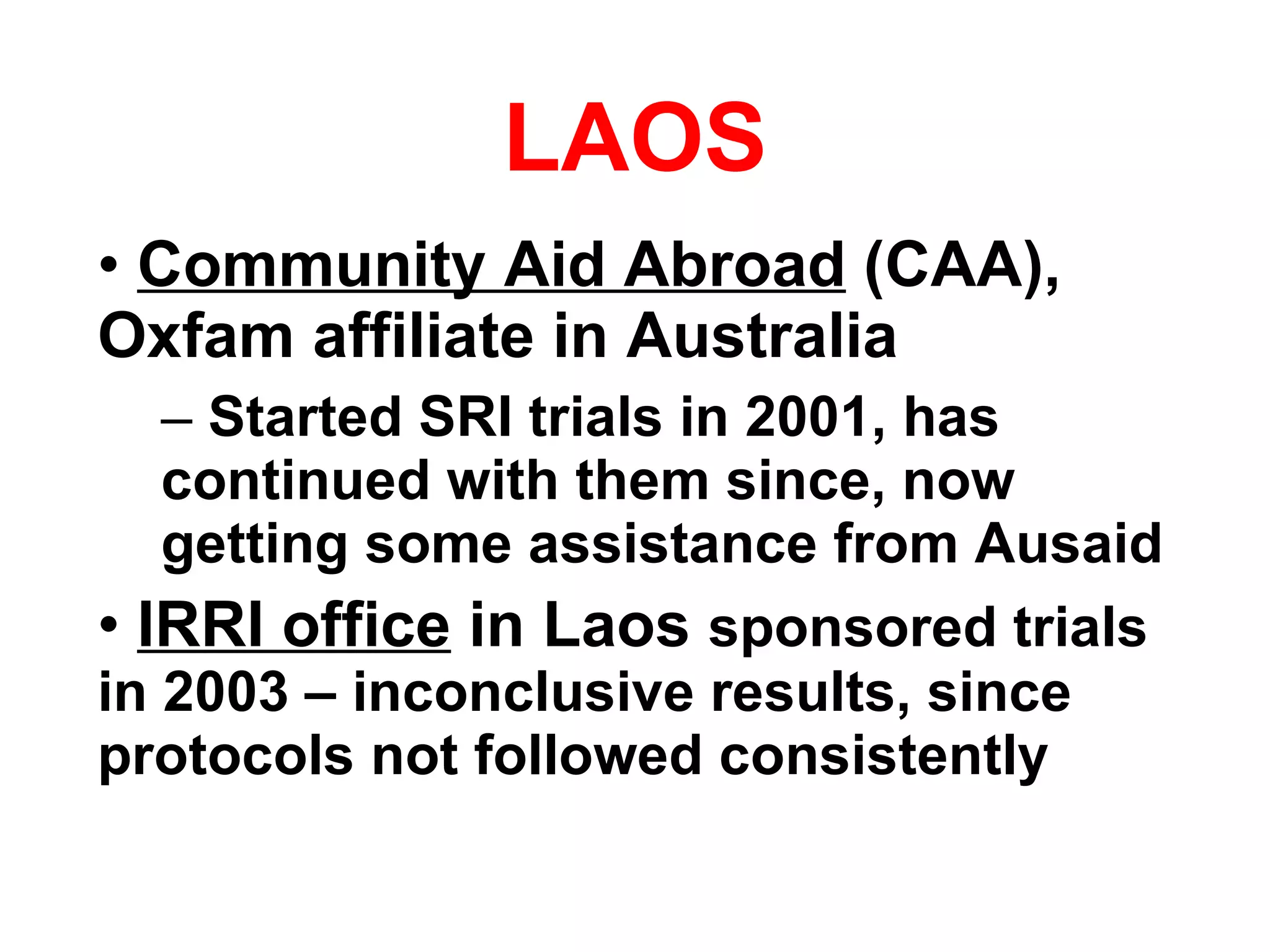 LAOS Community Aid Abroad  (CAA), Oxfam affiliate in Australia Started SRI trials in 2001, has continued with them since, now getting some assistance from Ausaid IRRI office  in Laos  sponsored trials in 2003 – inconclusive results, since protocols not followed consistently 