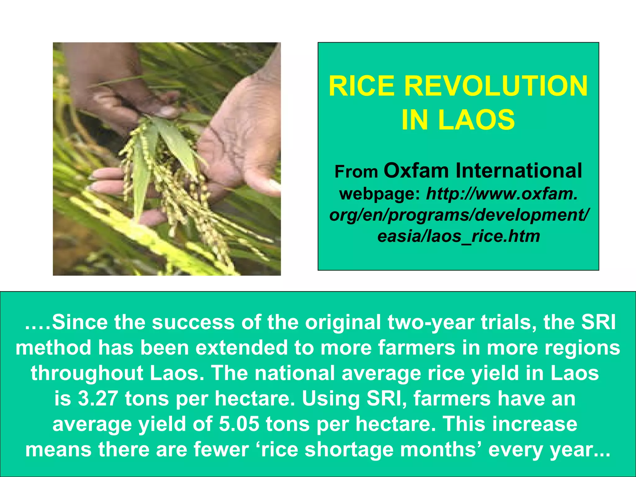 .…Since the success of the original two-year trials, the SRI  method has been extended to more farmers in more regions throughout Laos. The national average rice yield in Laos  is 3.27 tons per hectare. Using SRI, farmers have an  average yield of 5.05 tons per hectare. This increase  means there are fewer ‘rice shortage months’ every year... RICE REVOLUTION IN LAOS From  Oxfam International webpage:  http://www.oxfam. org/en/programs/development/ easia/laos_rice.htm 