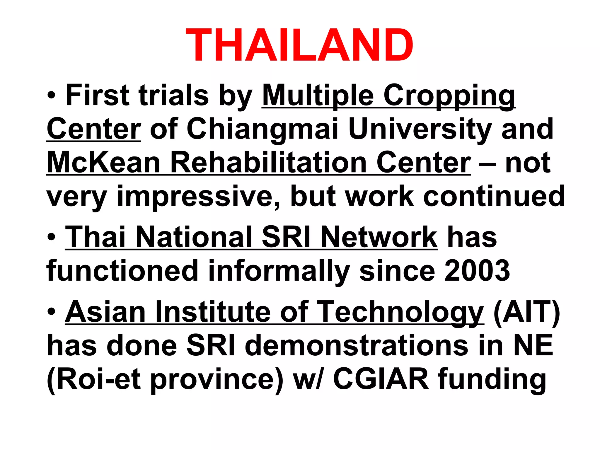 THAILAND First trials by  Multiple Cropping Center  of Chiangmai University and  McKean Rehabilitation Center  – not very impressive, but work continued Thai National SRI Network  has functioned informally since 2003 Asian Institute of Technology  (AIT) has done SRI demonstrations in NE  (Roi-et province) w/ CGIAR funding 