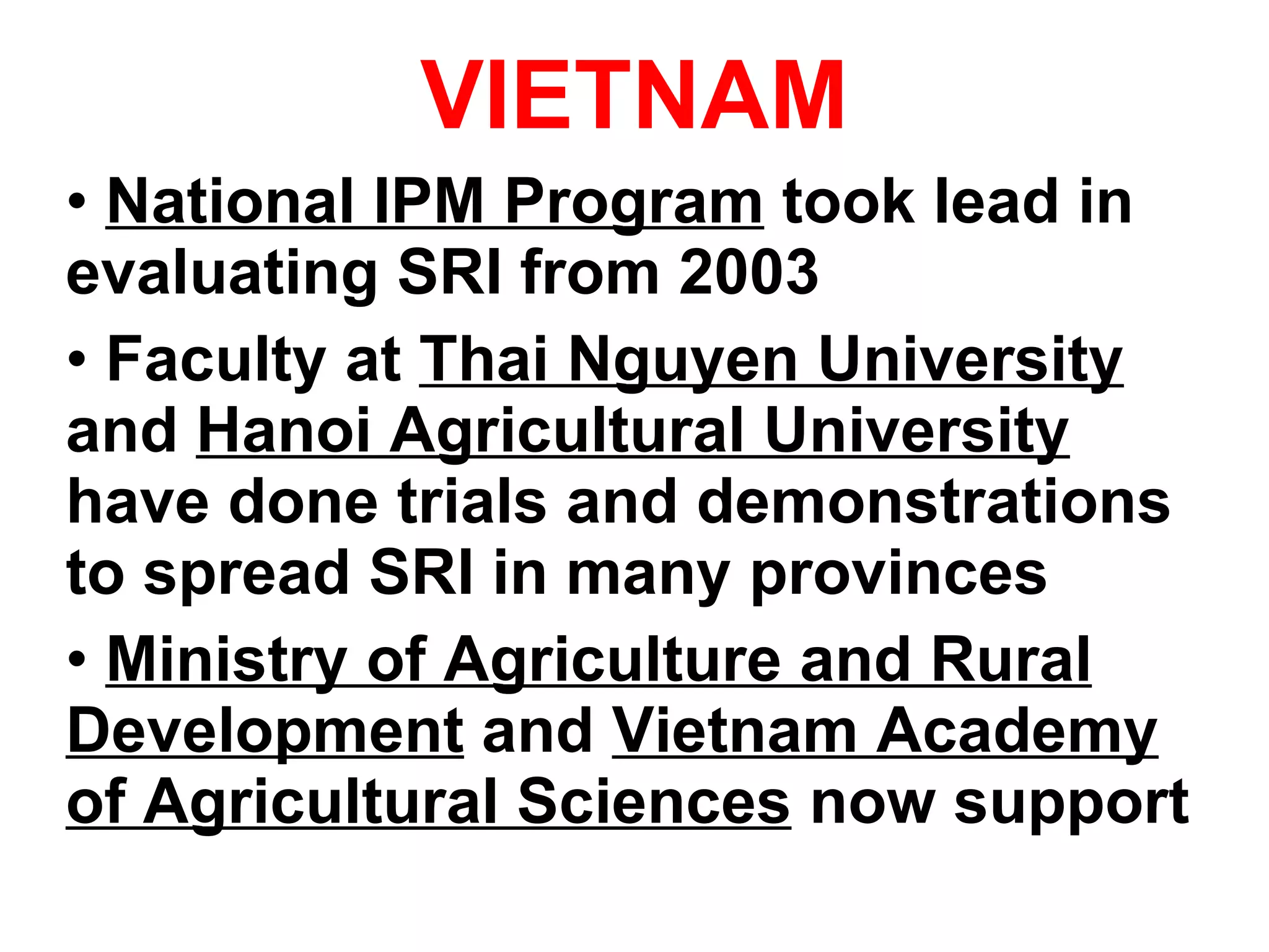 VIETNAM National IPM Program  took lead in evaluating SRI from 2003 Faculty at  Thai Nguyen University  and  Hanoi Agricultural University   have done trials and demonstrations to spread SRI in many provinces Ministry of Agriculture and Rural Development  and  Vietnam Academy of Agricultural Sciences  now support 