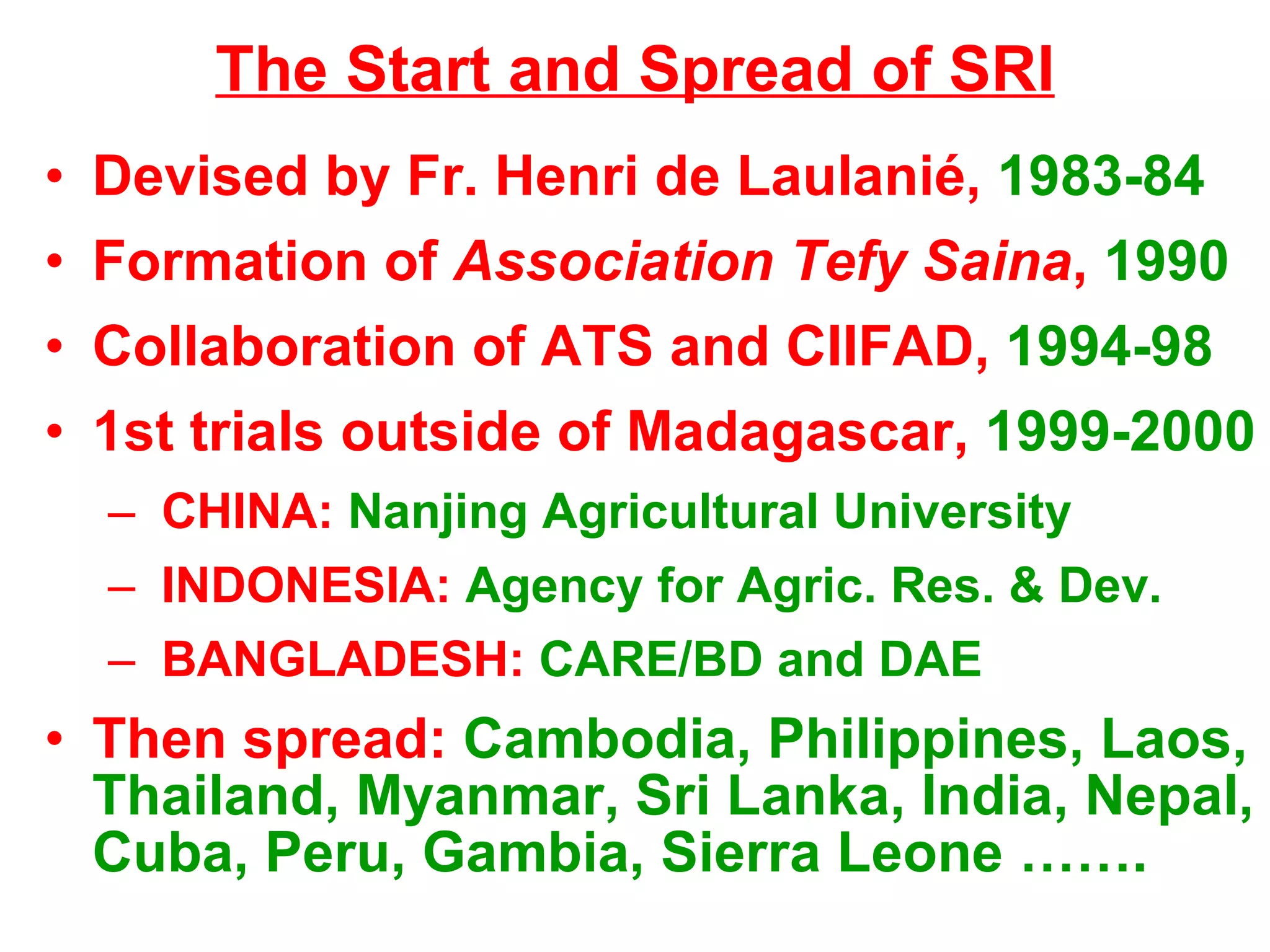 The Start and Spread of SRI Devised by Fr. Henri de Laulani é,  1983-84 Formation of  Association Tefy Saina ,  1990 Collaboration of ATS and CIIFAD,  1994-98 1st trials outside of Madagascar,  1999-2000 CHINA:  Nanjing Agricultural University INDONESIA:  Agency for Agric. Res. & Dev. BANGLADESH:  CARE/BD and DAE Then spread:  Cambodia, Philippines, Laos, Thailand, Myanmar, Sri Lanka, India, Nepal, Cuba, Peru, Gambia, Sierra Leone ……. 