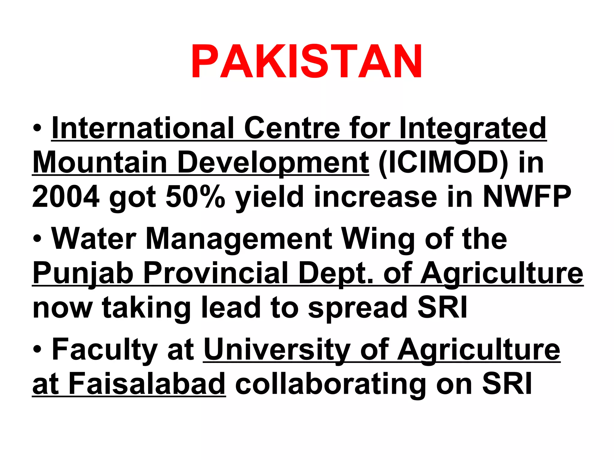 PAKISTAN International Centre for Integrated Mountain Development  (ICIMOD) in 2004 got 50% yield increase in NWFP Water Management Wing of the  Punjab Provincial Dept. of Agriculture  now taking lead to spread SRI Faculty at  University of Agriculture at Faisalabad  collaborating on SRI 