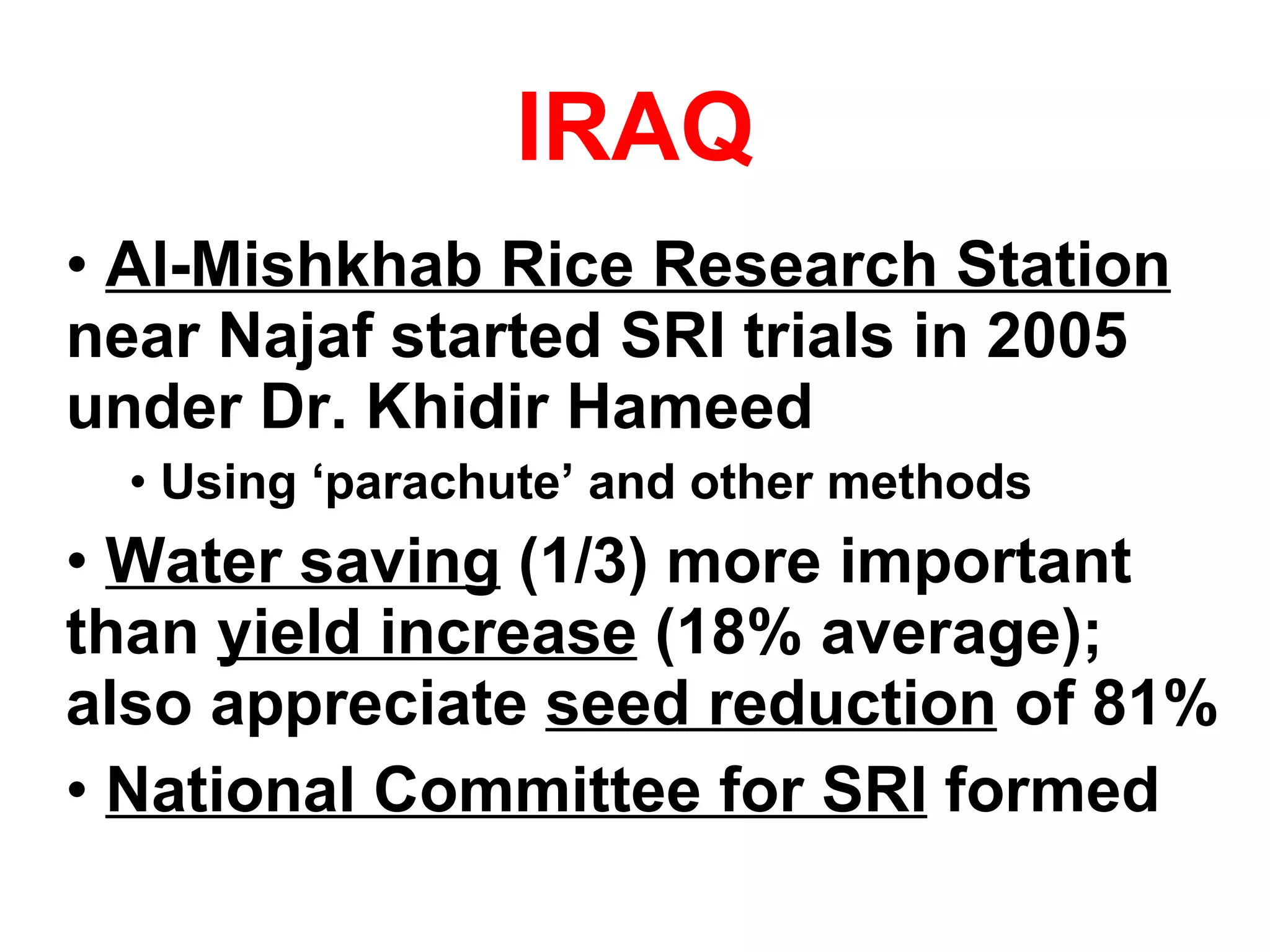 IRAQ Al-Mishkhab Rice Research Station  near Najaf started SRI trials in 2005 under Dr. Khidir Hameed Using ‘parachute’ and other methods Water saving  (1/3) more important than  yield increase  (18% average); also appreciate  seed reduction  of 81% National Committee for SRI  formed 