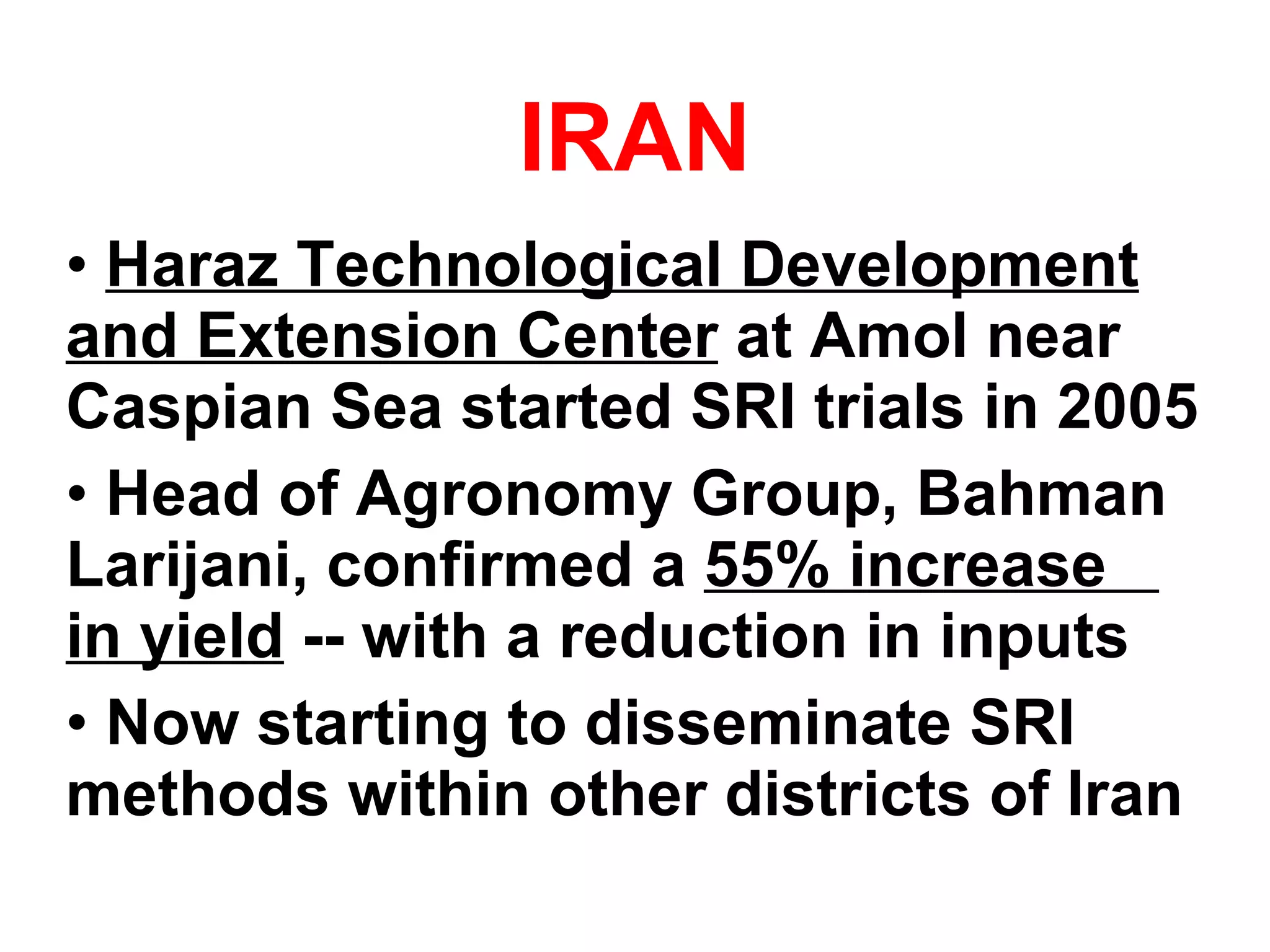 IRAN Haraz Technological Development and Extension Center  at Amol near Caspian Sea started SRI trials in 2005 Head of Agronomy Group, Bahman Larijani, confirmed a  55% increase  in yield  -- with a reduction in inputs Now starting to disseminate SRI methods within other districts of Iran 