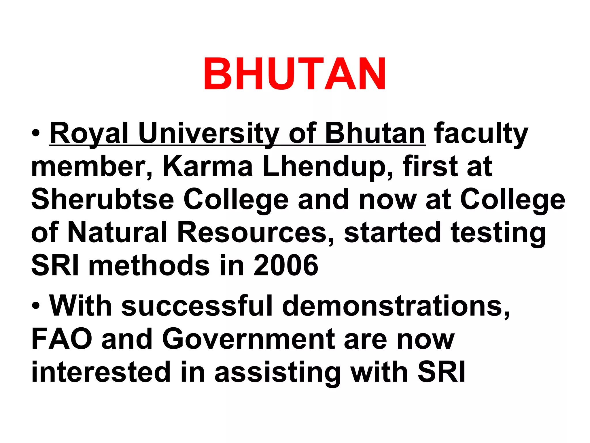 BHUTAN Royal University of Bhutan  faculty member, Karma Lhendup, first at Sherubtse College and now at College of Natural Resources, started testing SRI methods in 2006 With successful demonstrations, FAO and Government are now interested in assisting with SRI 