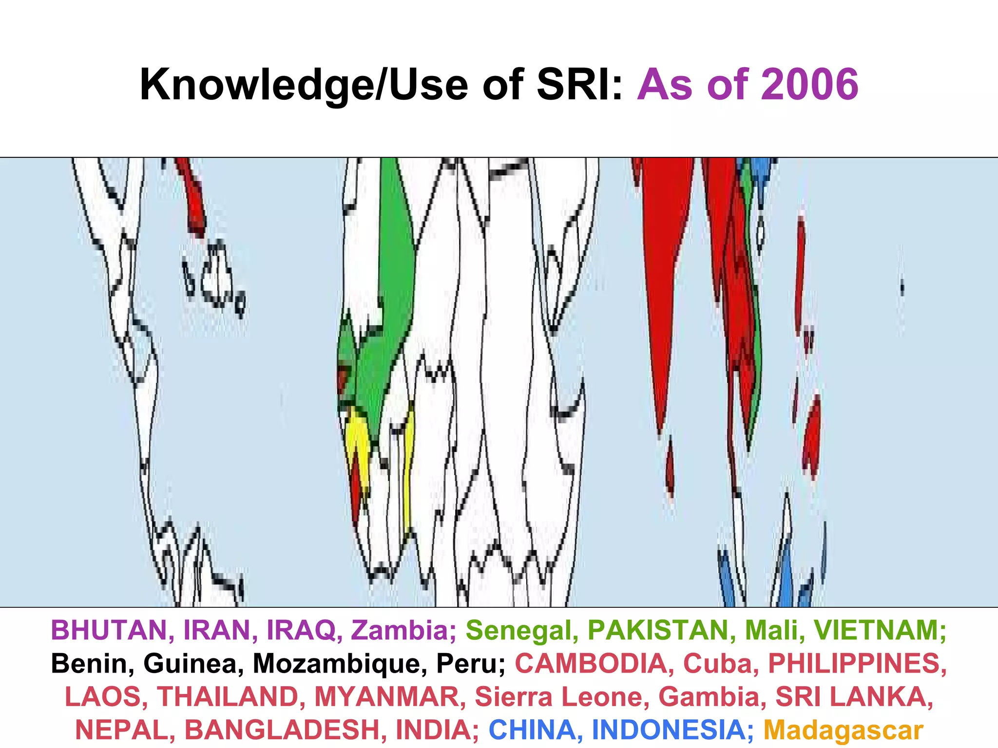 Knowledge/Use of SRI:   As of 2006 BHUTAN, IRAN, IRAQ, Zambia;   Senegal, PAKISTAN, Mali, VIETNAM;   Benin, Guinea, Mozambique, Peru;  CAMBODIA, Cuba, PHILIPPINES, LAOS, THAILAND, MYANMAR, Sierra Leone, Gambia, SRI LANKA, NEPAL, BANGLADESH, INDIA;   CHINA, INDONESIA;   Madagascar 