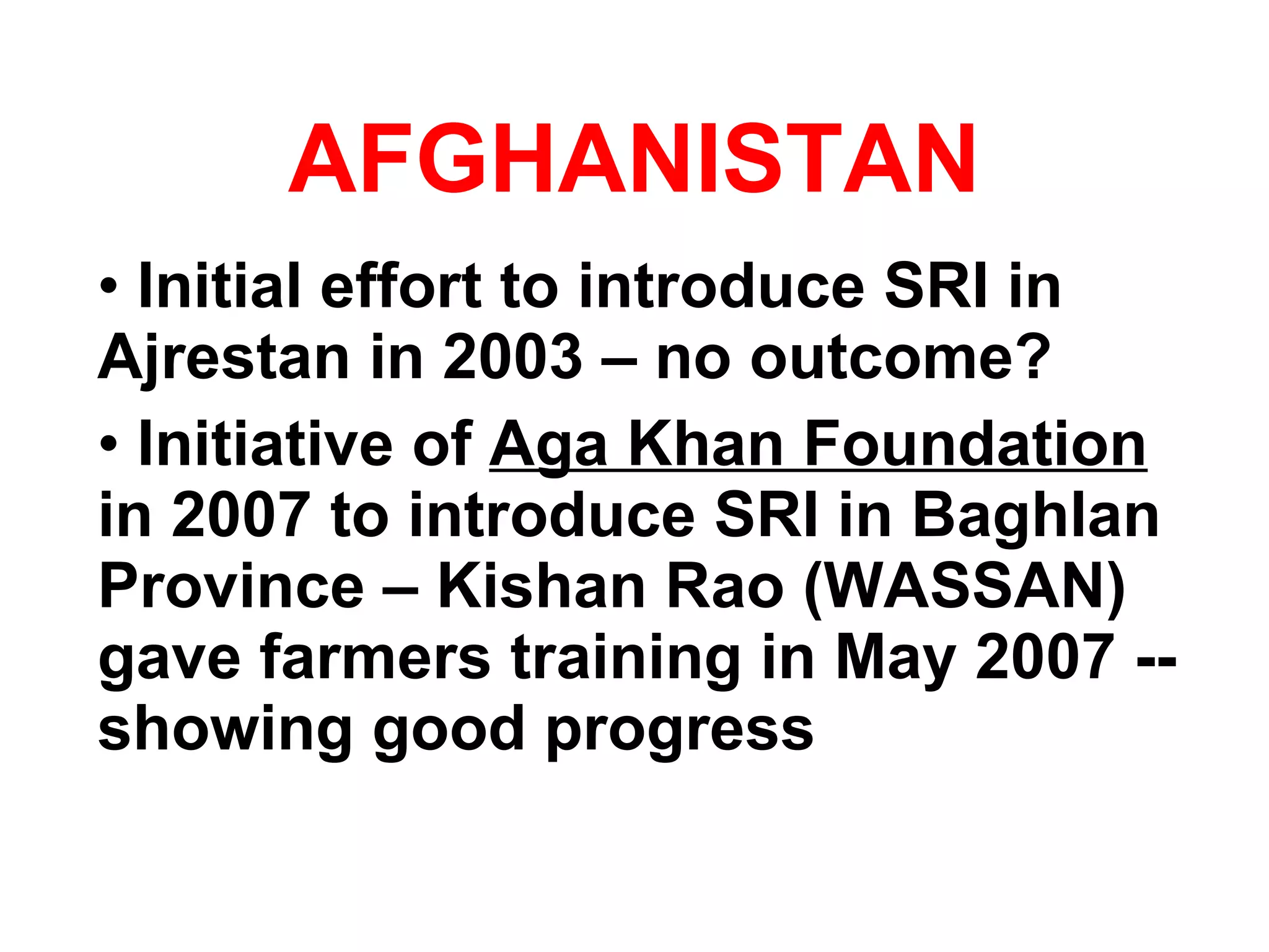AFGHANISTAN Initial effort to introduce SRI in Ajrestan in 2003 – no outcome? Initiative of  Aga Khan Foundation   in 2007 to introduce SRI in Baghlan Province – Kishan Rao (WASSAN) gave farmers training in May 2007 --  showing good progress 