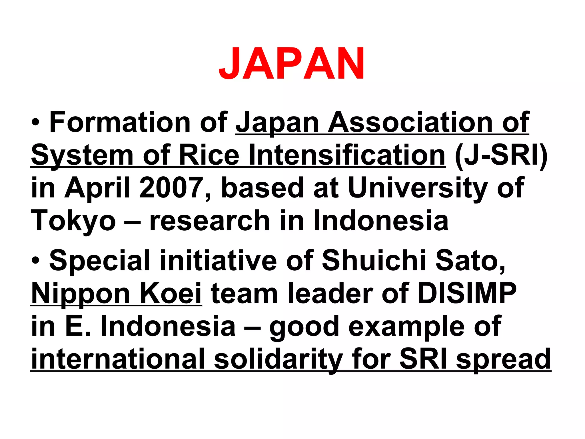 JAPAN Formation of  Japan Association of System of Rice Intensification  (J-SRI) in April 2007, based at University of Tokyo – research in Indonesia Special initiative of Shuichi Sato,  Nippon Koei  team leader of DISIMP  in E. Indonesia – good example of  international solidarity for SRI spread 