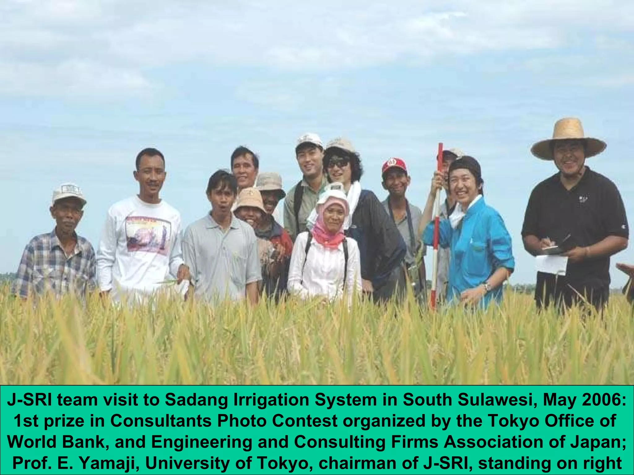 J-SRI team visit to Sadang Irrigation System in South Sulawesi, May 2006: 1st prize in Consultants Photo Contest organized by the Tokyo Office of  World Bank, and Engineering and Consulting Firms Association of Japan; Prof. E. Yamaji, University of Tokyo, chairman of J-SRI, standing on right 