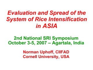 Evaluation and Spread of the System of Rice Intensification in  ASIA 2nd National SRI Symposium October 3-5, 2007 – Agartala, India Norman Uphoff, CIIFAD Cornell University, USA 