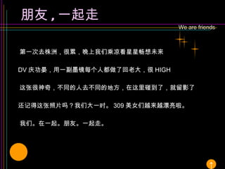 We are friends 朋友 , 一起走 第一次去株洲，很累，晚上我们乘凉看星星畅想未来 DV 庆功晏，用一副墨镜每个人都做了回老大，很 HIGH 这张很神奇，不同的人去不同的地方，在这里碰到了，就留影了 还记得这张照片吗？我们大一时。 309 美女们越来越漂亮啦。 还有很多 ………………………………… 我们。在一起。朋友。一起走。 ↑ 