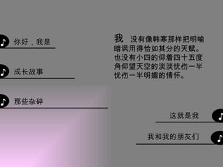 ♪ ♪ ♪ ♪ ♪ 那些杂碎 成长故事 你好，我是 我  没有像韩寒那样把明喻暗讽用得恰如其分的天赋。 也没有小四的仰着四十五度角仰望天空的淡淡忧伤一半忧伤一半明媚的情怀。 这就是我 我和我的朋友们 