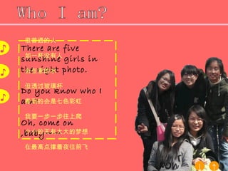 There are five sunshine girls in the right photo. Do you know who I am? Oh, come on ,baby~~ Who I am? 很普通的人 如一杯没有人 会在意的水 但透过玻璃杯 看到的会是七色彩虹 我要一步一步往上爬 小小的天有大大的梦想 在最高点撑着夜往前飞 ♪ ♪ ♪ ↑ ↓ 