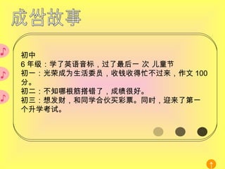 ♪ ♪ 初中 6 年级：学了英语音标，过了最后一 次 儿童节 初一：光荣成为生活委员，收钱收得忙不过来，作文 100 分。 初二：不知哪根筋搭错了，成绩很好。 初三：想发财，和同学合伙买彩票。同时，迎来了第一个升学考试。 ♪ 成长故事 ↑ 