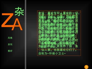 风格：慢性子，急不出什么东西来。无不良嗜好，没有什么特殊癖好。喜欢一切从简。不喜欢动脑子。我爱躺在床上看小说。如果我认定了的事，我会全力以赴。人长得高大，行事不拘小节，做事讲究细节。坚信 “ 细节决定成败 ” 。但同时，本身的惰性占的比例很大。 贪玩：喜欢年轻人喜欢的一切。电影、音乐、动漫、游乐园我最爱，但不追求极限运动。只要好玩的都不会错过。逛街连续逛好多天也不累，在这方面体力超级棒。对新鲜事物充满了激情，但大多三分钟热度。容易接受新事物，却又不精。什么都懂一点，什么都不专，贪玩的本性。家里养了猫，鱼，仙人掌。也就喜欢它们了。自称为 “ 环保小卫士 ” 爱好：看书、写字、画画、上网。喜欢写点小东西，权当自娱自乐。兴趣广泛，对体育类的不是很在行，喜欢羽毛球。曾经也是一名体育迷。各类比赛都爱看，网球、足球 …… 还有爱吃糖。其实和大家都差不多的。 z A 杂 风格 贪玩 爱好 ↑ 