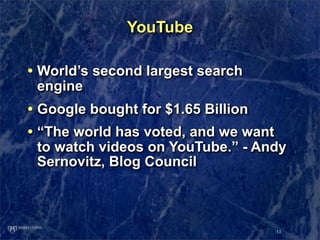 YouTube

• World’s second largest search
 engine
• Google bought for $1.65 Billion
• “The world has voted, and we want
 to watch videos on YouTube.” - Andy
 Sernovitz, Blog Council



                                      13
 