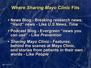 Where Sharing Mayo Clinic Fits

• News Blog - Breaking research news;
 “Hard” news - Like U.S News, Time
• Podcast Blog - Evergreen “news you
 can use” - Like Prevention
• Sharing Mayo Clinic - Features;
 behind the scenes at Mayo Clinic,
 and stories from patients in their own
 words - Like People

                                     39
 