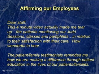 Affirming our Employees

Dear staff,
This 4 minute video actually made me tear
up…the patients mentioning our Judd
Sessions, classes and pamphlets…in relation
to their satisfaction with their care. How
wonderful to hear.

The patient/family testimonials reminded me
how we are making a difference through patient
education in the lives of our patients/families.
                                           49
 