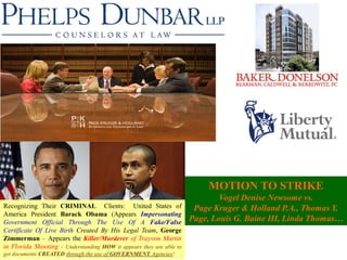 MOTION TO STRIKE
                                                                              Vogel Denise Newsome vs.
Recognizing Their CRIMINAL Clients: United States of                   Page Kruger & Holland P.A., Thomas Y.
America President Barack Obama (Appears Impersonating
Government Official Through The Use Of A Fake/False                   Page, Louis G. Baine III, Linda Thomas…
Certificate Of Live Birth Created By His Legal Team, George
Zimmerman – Appears the Killer/Murderer of Trayvon Martin
in Florida Shooting - Understanding HOW it appears they are able to
get documents CREATED through the use of GOVERNMENT Agencies!
 