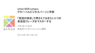 schoo	
  WEB-­‐campus	
  
グローバルビジネスパーソン学部	
  
	
  
「英語の挨拶」で押さえておきたい5つの	
  
英会話フレーズをマスターする	
  
小林 あつし先生	
  
英会話ワンポイントレッスン講師	
	
  
２０１４年７月１４日（月）	
 