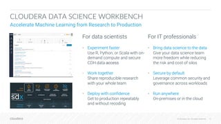 © Cloudera, Inc. All rights reserved. 10© Cloudera, Inc. All rights reserved.
CLOUDERA DATA SCIENCE WORKBENCH
Accelerate Machine Learning from Research to Production
For data scientists
• Experiment faster
Use R, Python, or Scala with on-
demand compute and secure
CDH data access
• Work together
Share reproducible research
with your whole team
• Deploy with confidence
Get to production repeatably
and without recoding
For IT professionals
• Bring data science to the data
Give your data science team
more freedom while reducing
the risk and cost of silos
• Secure by default
Leverage common security and
governance across workloads
• Run anywhere
On-premises or in the cloud
 