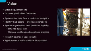 29
Value
© Copyright 2000-2018 TIBCO Software Inc.
• Extend equipment life
• Increase production / revenue
• Systematize data flow – real-time analytics
• Identify bad actors – prioritize operations
• Spread organization best practices digitally
• SME into digital form
• Standard workflows and operational practices
• >$x00M savings / year in ESPs
• Applications in other artificial lift systems
 