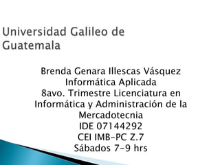 Universidad Galileo de Guatemala Brenda Genara Illescas Vásquez Informática Aplicada  8avo. Trimestre Licenciatura en Informática y Administración de la Mercadotecnia IDE 07144292 CEI IMB-PC Z.7 Sábados 7-9 hrs 