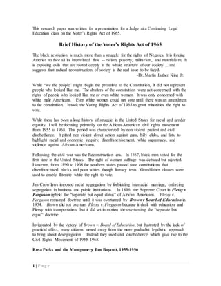 1 | P a g e
This research paper was written for a presentation for a Judge at a Continuing Legal
Education class on the Voter’s Rights Act of 1965.
Brief History of the Voter’s Rights Act of 1965
The black revolution is much more than a struggle for the rights of Negroes. It is forcing
America to face all its interrelated flaw -- racism, poverty, militarism, and materialism. It
is exposing evils that are rooted deeply in the whole structure of our society ... and
suggests that radical reconstruction of society is the real issue to be faced.
-Dr. Martin Luther King Jr.
While “we the people” might begin the preamble to the Constitution, it did not represent
people who looked like me. The drafters of the constitution were not concerned with the
rights of people who looked like me or even white women. It was only concerned with
white male Americans. Even white women could not vote until there was an amendment
to the constitution. It took the Voting Rights Act of 1965 to grant minorities the right to
vote.
While there has been a long history of struggle in the United States for racial and gender
equality, I will be focusing primarily on the African-American civil rights movement
from 1955 to 1968. This period was characterized by non violent protest and civil
disobedience. It pitted non violent direct action against guns, billy clubs, and fists, to
highlight racial and economic inequity, disenfranchisement, white supremacy, and
violence against African-Americans.
Following the civil war was the Reconstruction era. In 1867, black men voted for the
first time in the United States. The right of women suffrage was debated but rejected.
However, from 1890 to 1908 the southern states passed state constitutions that
disenfranchised blacks and poor whites though literacy tests. Grandfather clauses were
used to enable illiterate white the right to vote.
Jim Crow laws imposed racial segregation by forbidding interracial marriage, enforcing
segregation in business and public institutions. In 1896, the Supreme Court in Plessy v.
Ferguson upheld the “separate but equal status” of African Americans. Plessy v.
Ferguson remained doctrine until it was overturned by Brown v Board of Education in
1954. Brown did not overturn Plessy v. Ferguson because it dealt with education and
Plessy with transportation, but it did set in motion the overturning the “separate but
equal” doctrine.
Invigorated by the victory of Brown v. Board of Education, but frustrated by the lack of
practical effect, many citizens turned away from the more gradualist legalistic approach
to bring about desegregation. Instead they used civil disobedience which gave rise to the
Civil Rights Movement of 1955-1968.
Rosa Parks and the Montgomery Bus Boycott, 1955-1956
 