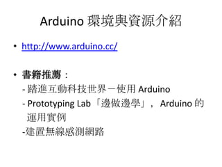 Arduino 環境與資源介紹
• http://www.arduino.cc/

• 書籍推薦：
  - 踏進互動科技世界－使用 Arduino
  - Prototyping Lab「邊做邊學」，Arduino 的
    運用實例
  -建置無線感測網路
 