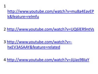 1
    http://www.youtube.com/watch?v=mu8a4EavEP
    k&feature=relmfu

2 http://www.youtube.com/watch?v=UQ6lER9ntVs

3 http://www.youtube.com/watch?v=-
  hxEV3ASAAY&feature=related

4 http://www.youtube.com/watch?v=JijJas9BIaY
 