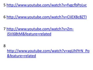 5 http://www.youtube.com/watch?v=fvgcfbPoLvc

6 http://www.youtube.com/watch?v=CIiEXBcBZTI

7 http://www.youtube.com/watch?v=Zm-
  iSVi6BtM&feature=related

8
    http://www.youtube.com/watch?v=xqUhlYrN_Po
    &feature=related
 