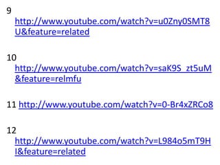 9
    http://www.youtube.com/watch?v=u0Zny0SMT8
    U&feature=related

10
  http://www.youtube.com/watch?v=saK9S_zt5uM
  &feature=relmfu

11 http://www.youtube.com/watch?v=0-Br4xZRCo8

12
  http://www.youtube.com/watch?v=L984o5mT9H
  I&feature=related
 