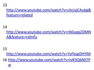 13
  http://www.youtube.com/watch?v=chciyjCAubg&
  feature=related

14
  http://www.youtube.com/watch?v=rb0uqq2DMN
  A&feature=relmfu

15
  http://www.youtube.com/watch?v=YyFksgOHYlM
16 http://www.youtube.com/watch?v=IvR3QM0iTP
   w
 