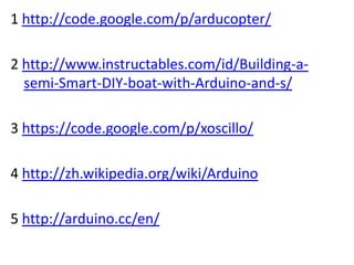 1 http://code.google.com/p/arducopter/

2 http://www.instructables.com/id/Building-a-
  semi-Smart-DIY-boat-with-Arduino-and-s/

3 https://code.google.com/p/xoscillo/

4 http://zh.wikipedia.org/wiki/Arduino

5 http://arduino.cc/en/
 