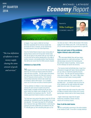 M I C H A E L L AT H I G E E
Economy Report
Reported by:
Mike Lathigee
ECONOMIC ANALYST
ISSUE:
3RD
QUARTER
2014
Helping You Become an informed investor
So, there you have it. With an 8% increase in the money
supply the true inflation rate is 8%. At the very least, the
2% CPI number reported by the government is a giant fib!
Here are just some of the problems
higher interest rates will create:
- The decimated Middle Class will have higher
interest payments on credit cards and loans. This
will discourage consumers from borrowing and
they will save instead of spending. Saving is good
for the individual, but bad for the economy.
- The housing market will definitely take a huge hit as
homeowners struggle with higher interest payments
and cap rates on investment properties become
much worse. This will cause the housing bubble in
many cities to collapse. Yes, I said it. Many cities
in America are back inside a housing bubble!
- The stock market will see a correction of 20% --
and likely more -- as investors move out of the risk
of the markets and into safer vehicles with higher
yields than we’ve seen in the past six years.
- Higher interest rates will increase the value of the
US dollar as investors will put money into a country
paying higher interest rates on their treasury bonds.
- Higher interest also makes the US export
market less competitive, thereby reducing
exports and increasing imports.
Over it all the debt looms
What is particularly concerning in this entire situation
is the massive US debt. If we return to simply historical
to happen. If you recall, in 2008 the Fed Head
Bernanke repeatedly told the American people that
we would not have a recession, yet we experienced
the worst downturn since the Great Depression.
Once the Federal Reserve stops its easy money policy of
buying treasury bonds and forcing down interest rates,
then we are going to see interest rates go much higher. It
is at this time that we will be dangerously on the edge of
another recession, and possibly another Great Recession
that will be even worse than the 2008 economic disaster.
Inflation is a fact of life
My biggest concern is that once the Feds stop buying
down the 3/5/10/30 year treasury bonds the interest
rates will move up quickly. The only reason that interest
rates are so low is because the Feds print money to
buy US Treasuries at bond auctions. If the Feds did
not buy these bonds then interest rates would have
to increase to attract other buyers. It is a complete
scam, but it is the scam we call our financial system!
The true definition of inflation is more money supply
chasing the same amount of goods and services.
Money supply is actually increasing by 8% per year,
which means the inflation rate is actually 8%. Yet, the
CPI is reported to be hovering at only 2%. The CPI
number government feeds its citizens is a flat out lie!
The Feds have many games they play to keep this CPI rate
artificially low, including the way the calculations are made
and adjusted. The reason they keep this CPI artificially
low is because many age-related pensions, social security
payments and other entitlements are indexed to the CPI.
If it officially goes up, then everything else goes up, too.
“The true definition
of inflation is more
money supply
chasing the same
amount of goods
and services.”
 