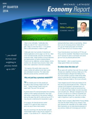 M I C H A E L L AT H I G E E
Economy Report
Reported by:
Mike Lathigee
ECONOMIC ANALYST
ISSUE:
3RD
QUARTER
2014
Helping You Become an informed investor
“...you should
increase your
weighting in
precious metals
up to 10%”
bankrupt while these metals are skyrocketing. Bottom
line is you are not buying precious metals with an
ETF, you are simply buying paper and therefore
that ETF does not act as an insurance hedge.
If your financial advisor recommends an ETF then get
him to read this newsletter! Most likely he recommends
an ETF, because he wants a commission and cannot
get one if you buy physical gold and silver.
Most important – silver is a great insurance
hedge against inflation and uncertainty.
So where does this take us?
If you agree with anything I have said, then you should
increase your weighting in precious metals up to 10%.
Any financial advisor will agree that holding 2% to
4% of your portfolio in precious metals during stable
times is a good idea. But I advocate increasing your
holdings of precious metals to 10% of your net worth.
I have shopped around for three years looking for the
best way to buy physical gold and silver. Frankly, the
markups of all companies I interviewed were a rip
off. So I did something I would not recommend you
do. In order to buy these metals I ran ads to buy silver
coins and gold coins. Although I managed to buy a lot
of coins I can tell you it is a world of counterfeits and
desperate people needing cash. All in all it is not the
realm of experience I want my subscribers to follow.
Finally, I found a company called Anthem Precious Metals.
They have the lowest markup of any company I have
ever interacted with, especially for the smaller investor.
Most importantly, you can take physical possession of
your precious metals and I encourage you to do that.
-Silver is more affordable. Traditionally, silver
trades at a ratio of 12 to 1 versus the price of
gold. Today it is more than 60 to 1. In my opinion
silver is well undervalued in relation to gold.
-Unlike gold, silver has hundreds of industrial and
medical applications and its usage is on the rise. Silver
is the most electronically conductive and thermally
conductive metal. Usage includes an array of electronic
and digital products, as well as medical products.
Products such as cellphones, cameras, laptops, mirrors,
monitors, etc. all contain trace amounts of silver; silver
that is never replenished or returned to stockpiles.
-The majority of the world’s silver comes from
nations marked with political turmoil, labor unrest
and undeveloped economies. This makes silver
difficult to access and thus, somewhat scarce.
Why not just buy a precious metal ETF?
When investors ask me if they should just
buy gold or silver Exchange Traded Funds I tell
them, “Forget Exchange Traded Funds and
paper funds. They aren’t the real deal.”
In general, these ETFs exempt themselves from providing
evidence of their holdings and therefore, they might
only contain a small amount of the precious metals to
back up the paper they sell. So, when you buy an ETF it
may only own a small amount of actual silver or gold.
In my opinion, the financial services market
created ETFs in gold and silver simply as a
great new way to fleece retail investors.
Also very concerning is the idea that silver and gold
could escalate hugely in value and you could be in a
position – if you owned an ETF – that the ETF goes
 