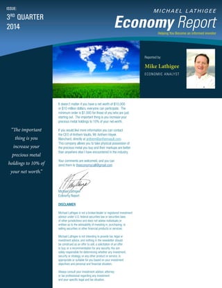 M I C H A E L L AT H I G E E
Economy Report
Reported by:
Mike Lathigee
ECONOMIC ANALYST
ISSUE:
3RD
QUARTER
2014
Helping You Become an informed investor
“The important
thing is you
increase your
precious metal
holdings to 10% of
your net worth.”
It doesn’t matter if you have a net worth of $10,000
or $10 million dollars, everyone can participate. The
minimum order is $1,000 for those of you who are just
starting out. The important thing is you increase your
precious metal holdings to 10% of your net worth.
If you would like more information you can contact
the CEO of Anthem Vaults, Mr. Anthem Hayek
Blanchard, directly at anthem@anthemvault.com.
This company allows you to take physical possession of
the precious metal you buy and their markups are better
than anywhere else I have encountered in the industry.
Your comments are welcomed, and you can
send them to theeconomycall@gmail.com
Michael Lathigee
Economy Report
DISCLAIMER
Michael Lathigee is not a broker/dealer or registered investment
advisor under U.S. federal securities law or securities laws
of other jurisdictions and does not advise individuals or
entities as to the advisability of investing in, purchasing, or
selling securities or other financial products or services.
Michael Lathigee is not intending to provide tax, legal or
investment advice, and nothing in the newsletter should
be construed as an offer to sell, a solicitation of an offer
to buy, or a recommendation for any security. You are
solely responsible for determining whether any investment,
security or strategy, or any other product or service, is
appropriate or suitable for you based on your investment
objectives and personal and financial situation.
Always consult your investment advisor, attorney
or tax professional regarding any investment
and your specific legal and tax situation.
 