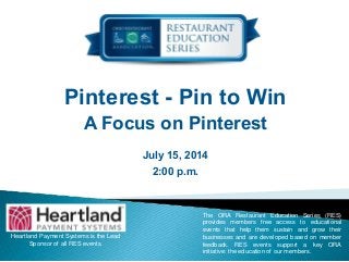 Pinterest - Pin to Win
A Focus on Pinterest
July 15, 2014
2:00 p.m.
Heartland Payment Systems is the Lead
Sponsor of all RES events.
The ORA Restaurant Education Series (RES)
provides members free access to educational
events that help them sustain and grow their
businesses and are developed based on member
feedback. RES events support a key ORA
initiative: the education of our members.
 