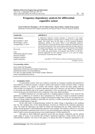 Bulletin of Electrical Engineering and Informatics
Vol. 8, No. 3, September 2019, pp. 789~797
ISSN: 2302-9285, DOI: 10.11591/eei.v8i3.1524  789
Journal homepage: http://beei.org/index.php/EEI
Frequency dependency analysis for differential
capacitive sensor
Nurul Arfah Che Mustapha, A. H. M. Zahirul Alam, Sheroz Khan, Amelia Wong Azman
Department of Electrical and Computer Engineering, International Islamic University Malaysia, Malaysia
Article Info ABSTRACT
Article history:
Received Mar 7, 2019
Revised May 3, 2019
Accepted May 27, 2019
A differential capacitive sensing technique is discussed in this paper.
The differential capacitive sensing circuit is making use of a single power
supply. The design focus for this paper is on the excitation frequency
dependency analysis to the circuit. Theory of the differential capacitive
sensor under test is discussed and derivation is elaborated. Simulation results
are shown and discussed. Next, results improvement has also been shown in
this paper for comparison. Test was carried out using frequency from 40 kHz
up to 400 kHz. Results have shown output voltage of Vout=0.07927
Cx+1.25205 and good linearity of R-squared value 0.99957 at 200 kHz.
Potential application for this capacitive sensor is to be used for energy
harvesting for its potential power supply.
Keywords:
CVC
Differential capacitive sensor
Discrete elements
Frequency analysis
Sensor sensitivity Copyright © 2019 Institute of Advanced Engineering and Science.
All rights reserved.
Corresponding Author:
Nurul Arfah Che Mustapha,
Department of Electrical and Computer Engineering,
International Islamic University Malaysia,
P.O. Box 10, Jalan Gombak, 50728 Kuala Lumpur, Malaysia.
Email: nurularfah@iium.edu.my
1. INTRODUCTION
In measurement system, when two conductive materials are arranged in parallel and separated by
non-conductive or dielectric element, a charge is stored in the capacitor in terms of electric fields. A typical
dielectric material is air, plastic or ceramic and recently, organic solvent has been widely used for
Lab-on-Chips, LoC purpose [1]. A common capacitance range used is between 1 pF and 1000 µF. Depending
on the design and method used in the system, capacitance is first converted into voltages and continue its
conversion process into desired forms such as frequency, duty cycle, digital and phase.
In CMOS realization for very high speed [2], a switched-capacitor method is best suited for this
application, in addition to its immune to stray capacitances [3]. However, it results to moderate resolution
due to incapable of handling capacitance changes with frequency higher than 10 Hz [4]. In Capacitance-to-
frequency design, higher resolution is achievable [5]. However, it suffers nonlinearity problem due to poor
accuracy at high frequency range [6].
On the other hand, in charge/discharge method, the output voltage is depending on the sampling
time [3]. The sampling time of this charge/discharge converter are limited by the measured capacitance
value. The larger the capacitance, the larger the charge and discharged time [3]. Other method that used
double sensing elements is called differential capacitive sensor method. This method is effective to overcome
the previous problems mentioned earlier such as it can cancel parallel stray capacitance at sensor connected
cable [7] and it can provide good accuracy even at high frequency of MHz operation [8].
This paper is about differential capacitive sensor that uses discrete components and has utilized
single supply to source to its elements like oscillator, operational amplifiers, voltage divider circuit and
instrumentation amplifier. The focus of this paper is to analyse the effect of frequency dependency to the
 