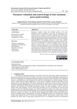 International Journal of Electrical and Computer Engineering (IJECE)
Vol. 12, No. 5, October 2022, pp. 4586~4598
ISSN: 2088-8708, DOI: 10.11591/ijece.v12i5.pp4586-4598  4586
Journal homepage: http://ijece.iaescore.com
Parameter estimation and control design of solar maximum
power point tracking
Mashhood Hasan1
, Waleed Hassan Alhazmi2
, Waleed Zakri2
, Anwar Ulla Khan1
1
Department of Electrical Engineering, College of Applied Industrial Technology, Jazan University, Baish, Kingdom of Saudi Arabia
2
Department of Mechanical Engineering, Jazan University, Jazan, Kingdom of Saudi Arabia
Article Info ABSTRACT
Article history:
Received Dec 18, 2020
Revised Jun 8, 2022
Accepted Jun 19, 2022
Parameters evaluation, design, and intelligent control of the solar
photovoltaic model are presented in this work. The parameters of zeta
converters such as a rating of an inductor, capacitor, and switches for a
particular load are evaluated its values to compare the trade of the existing
model and promoted to research in the proposed area. The zeta converter is
pulsed through intelligent controller-based maximum power point tracking
(intelligent-MPPT). The intelligent controller is a fuzzy logic controller
(FLC) which extracts maximum power from the solar panel using the zeta
converter. The performance of evaluated parameters based on the solar
system and zeta converter is seen by an intelligent control algorithm.
Moreover, evaluated parameters of solar photovoltaic (PV) and zeta
converter can be examined the performance of fuzzy based intelligent MPPT
under transient and steady-state conditions with different solar insolation.
The brushless direct current motor-based water pump is used as the direct
control (DC) load of the proposed model. The proposed model can enhance
the research and assist to develop a new configuration of the present system.
Keywords:
Electronic commutation
Intelligent maximum power
point tracking
Parameters evaluation
Water pump
Zeta converter
This is an open access article under the CC BY-SA license.
Corresponding Author:
Mashhood Hasan
Department of Electrical Engineering, College of Applied Industrial Technology, Jazan University
Jazan, Kingdom of Saudi Arabia
Email: mhasen@jazanu.edu.sa
1. INTRODUCTION
Developing of industrial technology in the field of solar and wind energy enhance the demand of
these two non-conventional sources of energy [1]. The cost of per unit energy consumption is going down as
innovative technologies are continued to change the shape size and layer of the solar panel. The wind-based
energy is a complicated as its speed depends on the wind and control algorithm is tedious to design. Whereas,
solar is suitable under 40
degree temperature [2]. The region of Kingdom of Saudi Arabia (KSA) is most
suitable for the solar photovoltaic (PV) system. Especially the coastal area of red sea region of KSA has
favorable temperature throughout the year for solar PV system. Thus, solar PV system can enhance scope of
industries and facilitated the household and irrigation system. The water irrigation is used in rural area
whereas solar water pumping is used in both rural and urban area [3]. The demand of solar fed water
pumping is more for commercial purpose and could be supported to enhance the country gross domestic
product (GDP). On the other hand, the designing cost of solar fed water pumping is drastic reducing as power
electronics switches cost reduces. The solar PV model integrated with brushless direct control (DC) motor
works as standalone system which generates electricity for dedicated systems. Even though many research
scholars have explored the solar PV based water pumping with DC and alternative current motors. In [4],
brushless DC motor used as water pump connected solar PV via Landsman converter and buck-boost
 