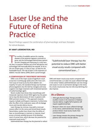 RETINA SURGERY FEATURE STORY
JULY/AUGUST 2015 RETINA TODAY 1
Laser Use and the
Future of Retina
Practice
T
he number of available options for treating
diseases of the posterior segment continues to
grow, and the technologies behind these options
are ever changing and improving. It is only natu-
ral, then, to question whether any of the old options and
technologies will eventually fall by the wayside. As far as
the use of lasers goes, it is here to stay—at least for the
foreseeable future. The role of lasers in the treatment of
diabetic macular edema (DME) alone is proof enough.
A COMPARISON OF TREATMENT METHODS
DME is one of the major causes of significant visual
acuity loss in working-age adults and is the most com-
mon cause of visual acuity loss from diabetic reti-
nopathy. For years, the standard therapy was focal laser
photocoagulation, but the tide has changed, and many
surgeons now begin treatment with intravitreal injection
of a pharmacologic agent.
Recent studies have shown that monotherapy with
intraocular injections of anti-VEGF agents has the poten-
tial to stop the deterioration of vision in patients with
DME and even reverse it.1,2
This approach, however,
requires multiple and frequent treatments. Furthermore,
after the effect of the medication wears off, the leakage
recurs and macular edema returns.
Laser therapy, by contrast, may yield a more per-
manent effect on the retina and retinal blood vessels.
Nevertheless, studies have shown that the ability of
laser as monotherapy to maintain or improve visual
acuity is limited, possibly because of the develop-
ment of retinal scars, which decrease the potential for
improved visual acuity.3-5
Subthreshold laser therapy has the potential to reduce
DME with better visual acuity results compared with
conventional laser, as it does not cause collateral damage
in the retina.6 Indeed, subthreshold laser uses low energy
and causes no scars or permanent damage to the retina.
As a result, visual acuity may not only stop declining, but
also improve.
Recent findings support the combination of pharmacologic and laser therapies
for retinal diseases.
BY ANAT LOEWENSTEIN, MD
At a Glance
•	 Although pharmacologic therapy provides
excellent results in the treatment of diabetic
macular edema, roughly half of patients will
require supplemental laser.
•	 Because it does not cause collateral damage
in the retina, subthreshold laser therapy may
produce better visual acuity results than
conventional laser.
•	 Laser therapy remains the primary therapy for
patients with remote macular edema.
”Subthreshold laser therapy has the
potential to reduce DME with better
visual acuity results compared with
conventional laser... .”
 