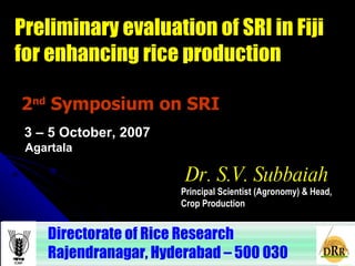 2 nd  Symposium on SRI Directorate of Rice Research  Rajendranagar, Hyderabad – 500 030  Dr. S.V. Subbaiah Principal Scientist (Agronomy) & Head,  Crop Production  3 – 5 October, 2007 Preliminary evaluation of SRI in Fiji for enhancing rice production Agartala 