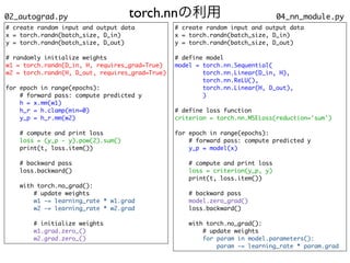 torch.nnの利用 04_nn_module.py
# create random input and output dat
a

x = torch.randn(batch_size, D_in
)

y = torch.randn(batch_size, D_out
)

# randomly initialize weight
s

w1 = torch.randn(D_in, H, requires_grad=True
)

w2 = torch.randn(H, D_out, requires_grad=True
)

for epoch in range(epochs)
:

# forward pass: compute predicted
y

h = x.mm(w1
)

h_r = h.clamp(min=0
)

y_p = h_r.mm(w2
)

# compute and print los
s

loss = (y_p - y).pow(2).sum()
print(t, loss.item()
)

# backward pas
s

loss.backward(
)

with torch.no_grad()
:

# update weight
s

w1 -= learning_rate * w1.gra
d

w2 -= learning_rate * w2.gra
d

# initialize weight
s

w1.grad.zero_(
)

w2.grad.zero_()
02_autograd.py
# create random input and output dat
a

x = torch.randn(batch_size, D_in
)

y = torch.randn(batch_size, D_out
)

# define mode
l

model = torch.nn.Sequential
(

torch.nn.Linear(D_in, H)
,

torch.nn.ReLU()
,

torch.nn.Linear(H, D_out)
,

)

# define loss functio
n

criterion = torch.nn.MSELoss(reduction='sum'
)

for epoch in range(epochs)
:

# forward pass: compute predicted
y

y_p = model(x)
# compute and print los
s

loss = criterion(y_p, y)
print(t, loss.item()
)

# backward pas
s

model.zero_grad()
loss.backward(
)

with torch.no_grad()
:

# update weight
s

for param in model.parameters()
:

param -= learning_rate * param.grad
 