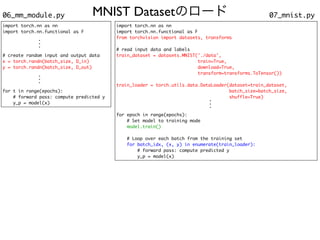 MNIST Datasetのロード 07_mnist.py
06_mm_module.py
import torch.nn as n
n

import torch.nn.functional as
F

from torchvision import datasets, transform
s

# read input data and label
s

train_dataset = datasets.MNIST('./data'
,

train=True
,

download=True
,

transform=transforms.ToTensor()
)

train_loader = torch.utils.data.DataLoader(dataset=train_dataset
,

batch_size=batch_size
,

shuffle=True
)

for epoch in range(epochs)
:

# Set model to training mod
e

model.train(
)

# Loop over each batch from the training se
t

for batch_idx, (x, y) in enumerate(train_loader):
# forward pass: compute predicted
y

y_p = model(x)
.
.
.
import torch.nn as n
n

import torch.nn.functional as
F

# create random input and output dat
a

x = torch.randn(batch_size, D_in
)

y = torch.randn(batch_size, D_out
)

for t in range(epochs)
:

# forward pass: compute predictedy

y_p = model(x)
.
.
.
.
.
.
 