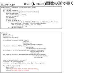 train(), main()関数の形で書く
09_train.py
def train(train_loader,model,criterion,optimizer,epoch)
:

model.train(
)

t = time.perf_counter(
)

for batch_idx, (data, target) in enumerate(train_loader)
:

output = model(data
)

loss = criterion(output, target
)

optimizer.zero_grad(
)

loss.backward(
)

optimizer.step(
)

if batch_idx % 200 == 0
:

print('Train Epoch: {} [{:>5}/{} ({:.0%})]tLoss: {:.6f}t Time:{:.4f}'.format
(

epoch, batch_idx * len(data), len(train_loader.dataset)
,

batch_idx / len(train_loader), loss.data.item()
,

time.perf_counter() - t)
)

t = time.perf_counter()
def main()
:

epochs = 1
0

batch_size = 3
2

learning_rate = 1.0e-0
2

train_dataset = datasets.MNIST('./data'
,

train=True
,

download=True
,

transform=transforms.ToTensor()
)

val_dataset = datasets.MNIST('./data'
,

train=False
,

transform=transforms.ToTensor()
)

train_loader = torch.utils.data.DataLoader(dataset=train_dataset
,

batch_size=batch_size
,

shuffle=True
)

val_loader = torch.utils.data.DataLoader(dataset=validation_dataset
,

batch_size=batch_size
,

shuffle=False
)

model = TwoLayerNet(D_in, H, D_out
)

criterion = nn.CrossEntropyLoss(
)

optimizer = torch.optim.SGD(model.parameters(), lr=learning_rate
)

for epoch in range(epochs)
:

model.train(
)

train(train_loader,model,criterion,optimizer,epoch
)

validate(val_loader,model,criterion
)

 