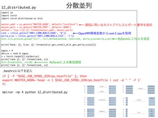 分散並列
12_distributed.py
import o
s

import torc
h

import torch.distributed as dis
t

master_addr = os.getenv("MASTER_ADDR", default="localhost"
)

master_port = os.getenv('MASTER_PORT', default='8888'
)

method = "tcp://{}:{}".format(master_addr, master_port
)

rank = int(os.getenv('OMPI_COMM_WORLD_RANK', '0')
)

world_size = int(os.getenv('OMPI_COMM_WORLD_SIZE', '1')
)

dist.init_process_group("nccl", init_method=method, rank=rank, world_size=world_size
)

print('Rank: {}, Size: {}'.format(dist.get_rank(),dist.get_world_size())
)

ngpus =
4

device = rank % ngpu
s

x = torch.randn(1).to(device
)

print('rank {}: {}'.format(rank, x)
)

dist.broadcast(x, src=0
)

print('rank {}: {}'.format(rank, x))
通信に用いるホストアドレスとポート番号を指定
OpenMPI環境変数からrankとsizeを取得
PyTorchにこれらを設定
PyTorchによる集団通信
.bashrcに以下を記入
if [ -f "$SGE_JOB_SPOOL_DIR/pe_hostfile" ]; the
n

export MASTER_ADDR=`head -n 1 $SGE_JOB_SPOOL_DIR/pe_hostfile | cut -d " " -f 1
`

f
i

mpirun -np 4 python 12_distributed.py
 