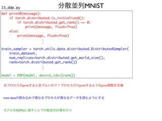 分散並列MNIST
13_ddp.py
def print0(message)
:

if torch.distributed.is_initialized()
:

if torch.distributed.get_rank() == 0
:

print(message, flush=True
)

else
:

print(message, flush=True
)

train_sampler = torch.utils.data.distributed.DistributedSampler
(

train_dataset
,

num_replicas=torch.distributed.get_world_size()
,

rank=torch.distributed.get_rank()
)

model = DDP(model, device_ids=[rank])
.
.
.
.
.
.
全プロセスがprintすると見づらいので１プロセスだけprintするようなprint関数を定義
train dataの読み込みで異なるプロセスが異なるデータを読むようにする
モデルをDDP()に通すことで分散並列計算を行う
 
