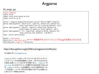 Argparse
14_args.py
import argpars
e

import torc
h

import torch.distributed as dis
t

import torch.nn as n
n

parser = argparse.ArgumentParser(description='PyTorch MNIST Example'
)

parser.add_argument('--batch-size', type=int, default=32, metavar='N'
,

help='input batch size for training (default: 32)'
)

parser.add_argument('--epochs', type=int, default=10, metavar='N'
,

help='number of epochs to train (default: 10)'
)

parser.add_argument('--lr', type=float, default=1.0e-02, metavar='LR'
,

help='learning rate (default: 1.0e-02)'
)

args = parser.parse_args(
)

epochs = args.epochs
batch_size = args.batch_size
learning_rate = args.lr * world_size
直接数字を入れていたところをargsの変数を入れられる
https://docs.python.org/ja/3/library/argparse.html#action
 
