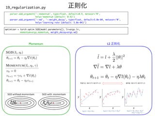 parser.add_argument('--momentum', type=float, default=0.9, metavar='M'
,

help='momentum (default: 0.9)'
)

parser.add_argument('--wd', '--weight_decay', type=float, default=5.0e-04, metavar='W'
,

help='learning rate (default: 5.0e-04)')
正則化
19_regularization.py
optimizer = torch.optim.SGD(model.parameters(), lr=args.lr
,

momentum=args.momentum, weight_decay=args.wd)
<latexit sha1_base64="GBuDE2XllGcgcaw34c+lteFIv9Q=">AAACJnicbVDLSsNAFJ34rO+oSzeDRRCFkhRFN0LRjcsKVoWmlsnkxg5OHszcCCXNP/gZfoFb/QJ3Iu7c+B9OHwtrPTBwOOce7p3jp1JodJxPa2p6ZnZuvrSwuLS8srpmr29c6SRTHBo8kYm68ZkGKWJooEAJN6kCFvkSrv37s75//QBKiyS+xG4KrYjdxSIUnKGR2vaeh0IGkMviRO57oWI896SJB6zIq0Wv52EHkNFe77batstOxRmAThJ3RMpkhHrb/vaChGcRxMgl07rpOim2cqZQcAnFopdpSBm/Z3fQNDRmEehWPvhTQXeMEtAwUebFSAfq70TOIq27kW8mI4Yd/dfri/95zQzD41Yu4jRDiPlwUZhJigntF0QDoYCj7BrCuBLmVso7zBSDpsaxLYHun1aYXty/LUySq2rFPaw4Fwfl2umooRLZIttkl7jkiNTIOamTBuHkkTyTF/JqPVlv1rv1MRydskaZTTIG6+sH2qSnTw==</latexit>
˜
l = l +
2
||✓||2
<latexit sha1_base64="aTi3bmxUDeM1ohqP26MgoCugRRA=">AAACI3icbVDLSgMxFM34tr6qLt0EiygIZUYU3QhFNy4VrAqdUu5kbm0wkxmSO0IZ+gl+hl/gVr/Anbhx4dL/MH0stHogcHLOvbk3J8qUtOT7H97E5NT0zOzcfGlhcWl5pby6dmXT3Aisi1Sl5iYCi0pqrJMkhTeZQUgihdfR3Wnfv75HY2WqL6mbYTOBWy3bUgA5qVXeDjVECkKSKsZC9Y6Hd652Q+VeiYGH1EGCVrniV/0B+F8SjEiFjXDeKn+FcSryBDUJBdY2Aj+jZgGGpFDYK4W5xQzEHdxiw1ENCdpmMfhQj285Jebt1LijiQ/Unx0FJNZ2k8hVJkAdO+71xf+8Rk7to2YhdZYTajEc1M4Vp5T30+GxNChIdR0BYaTblYsOGBDkMvw1Jbb91Xoul2A8hb/kaq8aHFT9i/1K7WSU0BzbYJtshwXskNXYGTtndSbYA3tiz+zFe/RevTfvfVg64Y161tkveJ/fX8Glaw==</latexit>
r˜
l = rl + ✓
<latexit sha1_base64="+SsjknKlypA8fgkVhF8vJQYEV3M=">AAACPnicbVDLSgMxFM34rO+qSzfBIlSkZUYU3QhFNy4VrAqdUu5k0jaYyQzJHaEM/R8/wy9wq36A7sStS9M6gm29EHJyzn3lBIkUBl331Zmanpmdmy8sLC4tr6yuFdc3rk2casbrLJaxvg3AcCkUr6NAyW8TzSEKJL8J7s4G+s0910bE6gp7CW9G0FGiLRigpVrFUx+7HKGV4Z7XP8kfWPHt5SsIJFBZ/mV3aYUOBWn7h/BLt4olt+oOg04CLwclksdFq/jmhzFLI66QSTCm4bkJNjPQKJjk/UU/NTwBdgcd3rBQQcRNMxv+tU93LBPSdqztUUiH7N+KDCJjelFgMyPArhnXBuR/WiPF9nEzEypJkSv2M6idSooxHRhHQ6E5Q9mzAJgWdlfKuqCBobV3ZEpoBqv1rS/euAuT4Hq/6h1W3cuDUu00d6hAtsg2KROPHJEaOScXpE4YeSBP5Jm8OI/Ou/PhfP6kTjl5zSYZCefrG44ksA8=</latexit>
✓t+1 = ✓t ⌘rl(✓t) ⌘ ✓t
Momentum L2 正則化
 